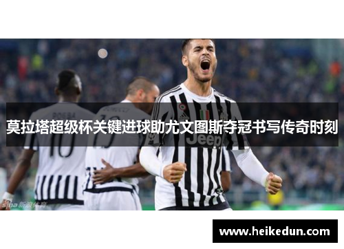 莫拉塔超级杯关键进球助尤文图斯夺冠书写传奇时刻